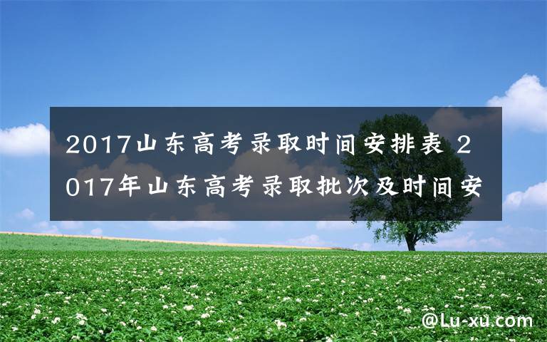 2017山东高考录取时间安排表 2017年山东高考录取批次及时间安排 山东高考录取查询时间