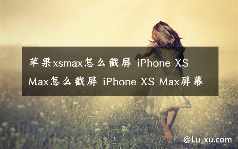 苹果xsmax怎么截屏 iPhone XS Max怎么截屏 iPhone XS Max屏幕截图教程