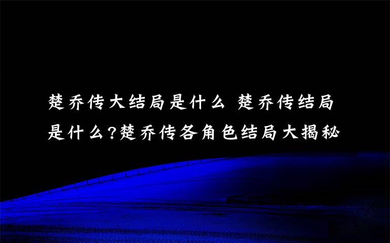 楚乔传大结局是什么 楚乔传结局是什么?楚乔传各角色结局大揭秘