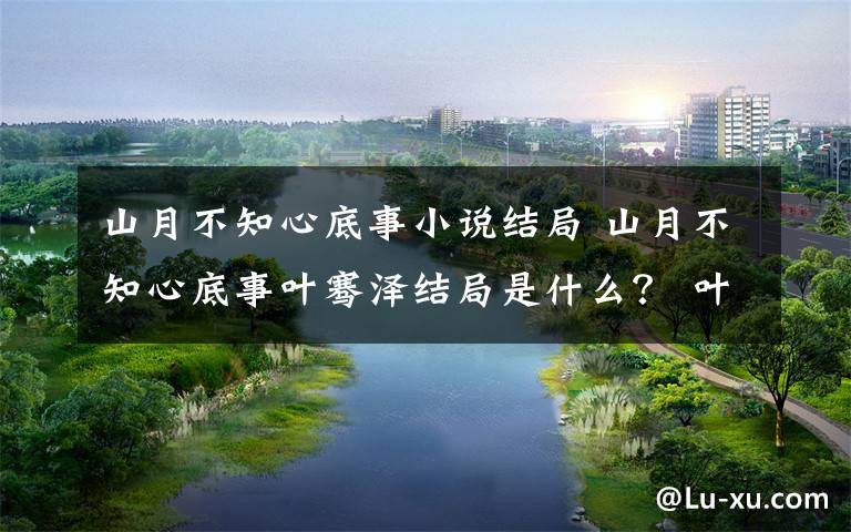 山月不知心底事小说结局 山月不知心底事叶骞泽结局是什么？ 叶骞泽跟谁在一起了