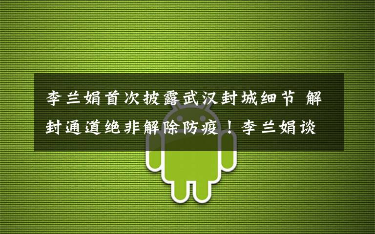 李兰娟首次披露武汉封城细节 解封通道绝非解除防疫！李兰娟谈武汉解封后该如何做：我们还要坚持不懈！