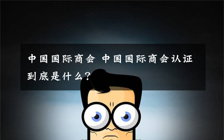 中国国际商会 中国国际商会认证到底是什么？