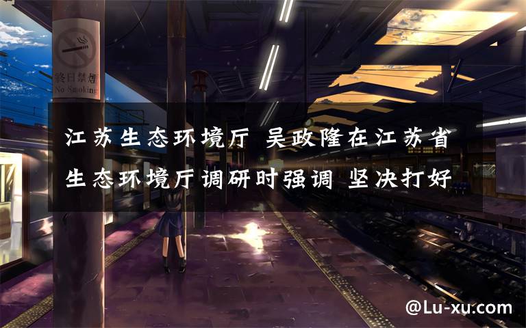 江苏生态环境厅 吴政隆在江苏省生态环境厅调研时强调 坚决打好碧水保卫战 让水韵江苏成为高质量发展最鲜明底色