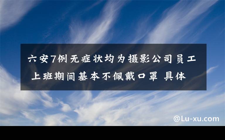 六安7例无症状均为摄影公司员工 上班期间基本不佩戴口罩 具体是啥情况?