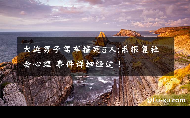 大连男子驾车撞死5人:系报复社会心理 事件详细经过！