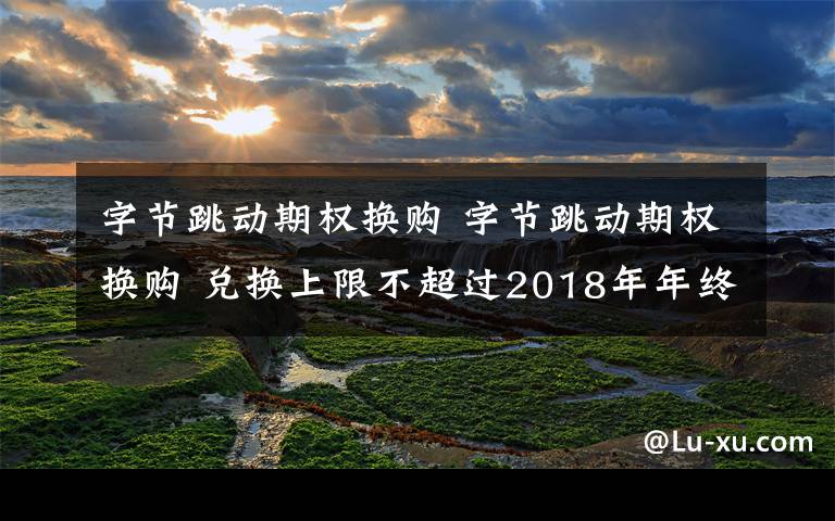 字节跳动期权换购 字节跳动期权换购 兑换上限不超过2018年年终奖总额