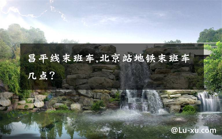 昌平线末班车,北京站地铁末班车几点？