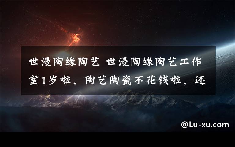 世漫陶缘陶艺 世漫陶缘陶艺工作室1岁啦，陶艺陶瓷不花钱啦，还等什么呢。