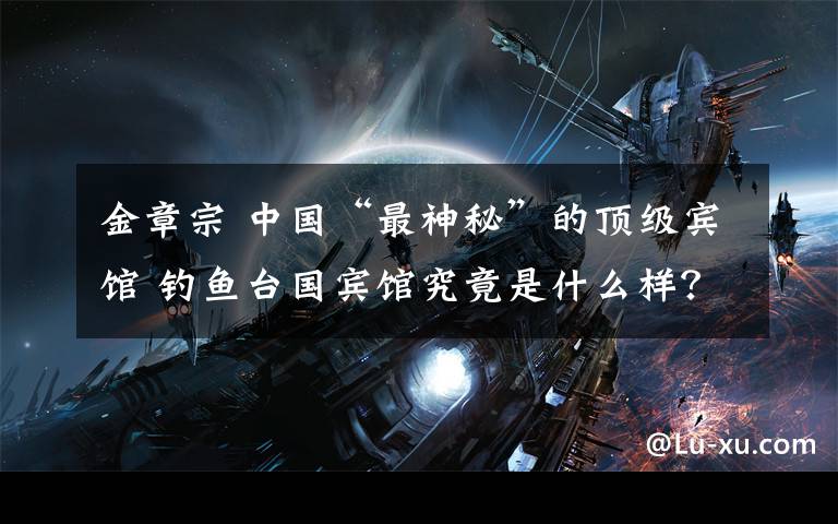 金章宗 中国“最神秘”的顶级宾馆 钓鱼台国宾馆究竟是什么样？