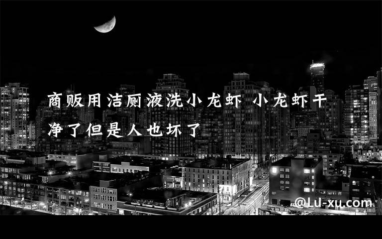 商贩用洁厕液洗小龙虾 小龙虾干净了但是人也坏了