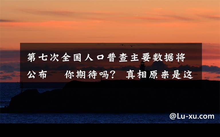 第七次全国人口普查主要数据将公布  你期待吗？ 真相原来是这样！