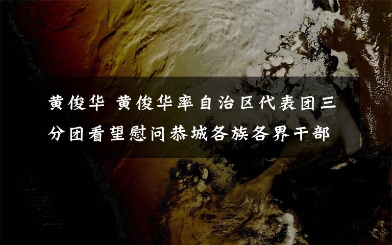 黄俊华 黄俊华率自治区代表团三分团看望慰问恭城各族各界干部群众