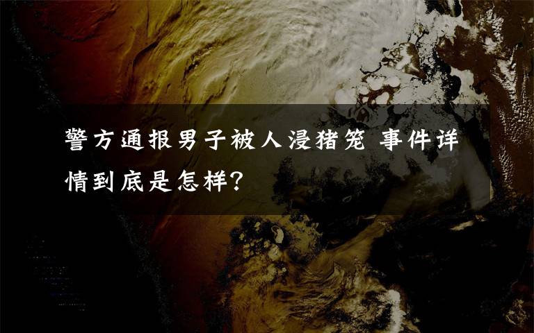 警方通报男子被人浸猪笼 事件详情到底是怎样？