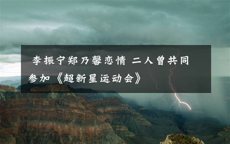  李振宁郑乃馨恋情 二人曾共同参加《超新星运动会》