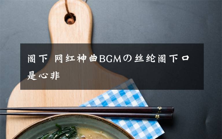 阁下 网红神曲BGMの丝纶阁下口是心非