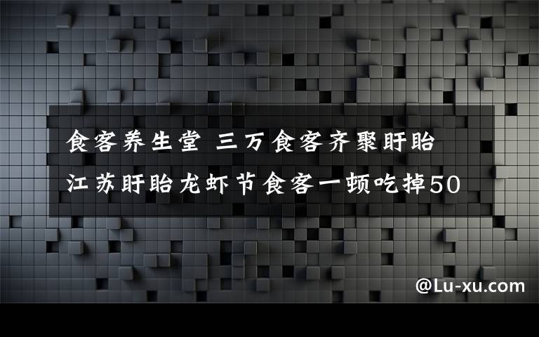 食客养生堂 三万食客齐聚盱眙 江苏盱眙龙虾节食客一顿吃掉50吨小龙虾