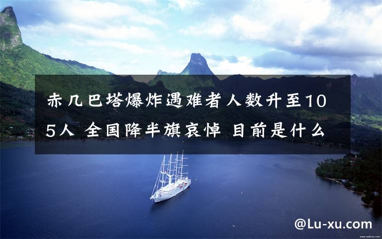 赤几巴塔爆炸遇难者人数升至105人 全国降半旗哀悼 目前是什么情况？