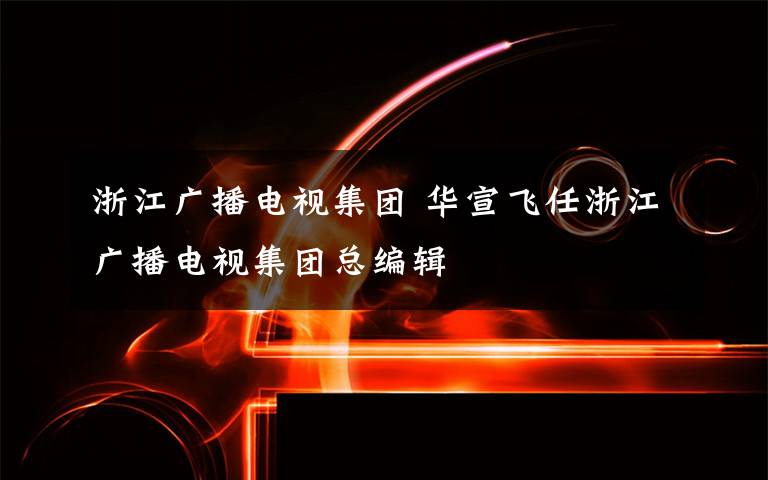 浙江广播电视集团 华宣飞任浙江广播电视集团总编辑