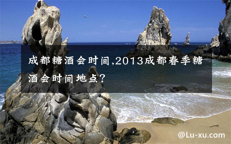 成都糖酒会时间,2013成都春季糖酒会时间地点？