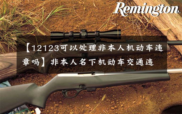 【12123可以处理非本人机动车违章吗】非本人名下机动车交通违法也可在网上自助处理了