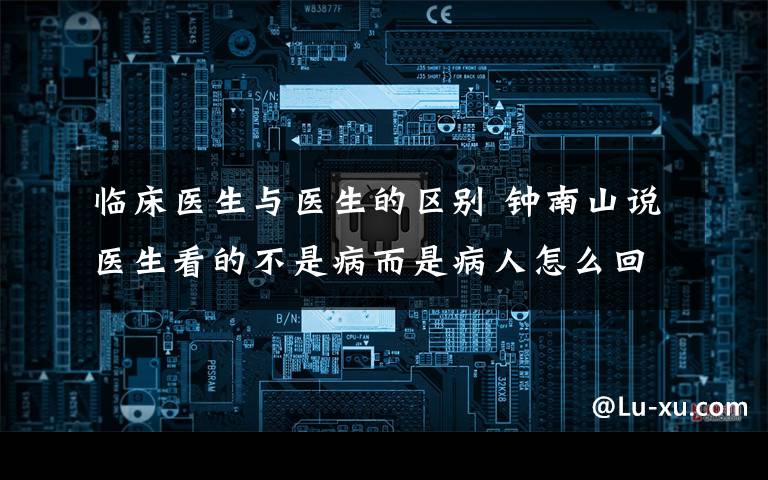 临床医生与医生的区别 钟南山说医生看的不是病而是病人怎么回事 病和病人有什么区别