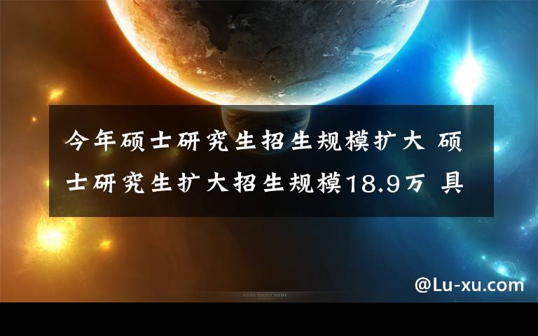 今年硕士研究生招生规模扩大 硕士研究生扩大招生规模18.9万 具体详情曝光这意味着什么？