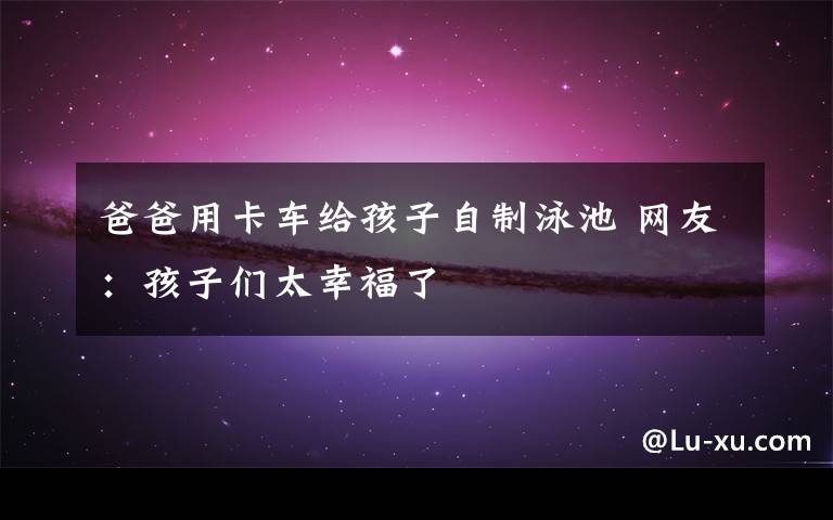爸爸用卡车给孩子自制泳池 网友：孩子们太幸福了
