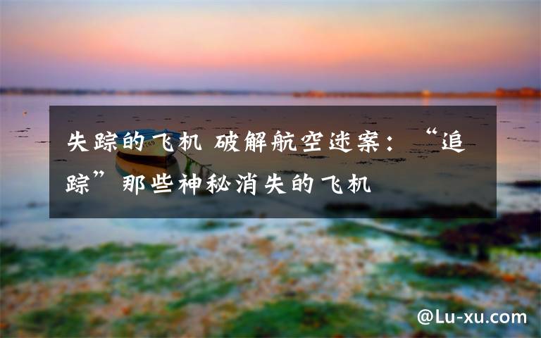 失踪的飞机 破解航空迷案：“追踪”那些神秘消失的飞机