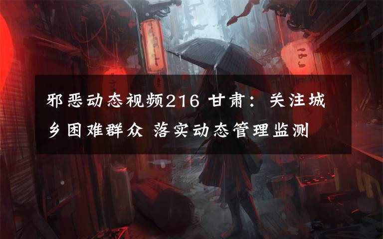 邪恶动态视频216 甘肃：关注城乡困难群众 落实动态管理监测