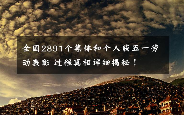 全国2891个集体和个人获五一劳动表彰 过程真相详细揭秘！