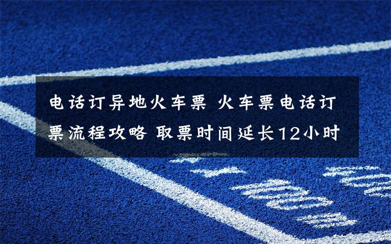 电话订异地火车票 火车票电话订票流程攻略 取票时间延长12小时