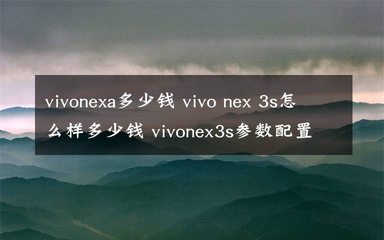 vivonexa多少钱 vivo nex 3s怎么样多少钱 vivonex3s参数配置价格介绍