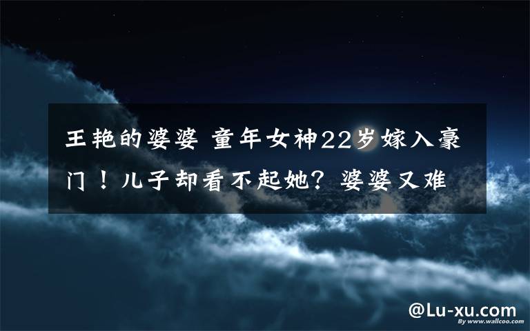 王艳的婆婆 童年女神22岁嫁入豪门！儿子却看不起她？婆婆又难伺候？