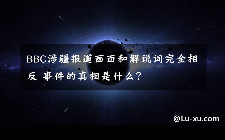 BBC涉疆报道画面和解说词完全相反 事件的真相是什么？