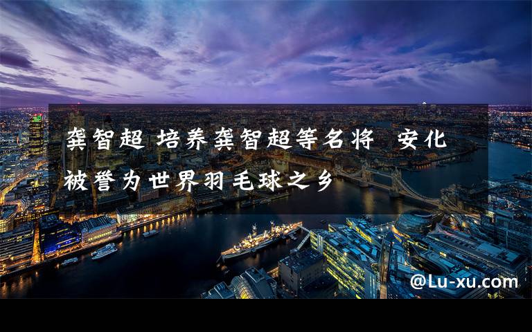 龚智超 培养龚智超等名将  安化被誉为世界羽毛球之乡