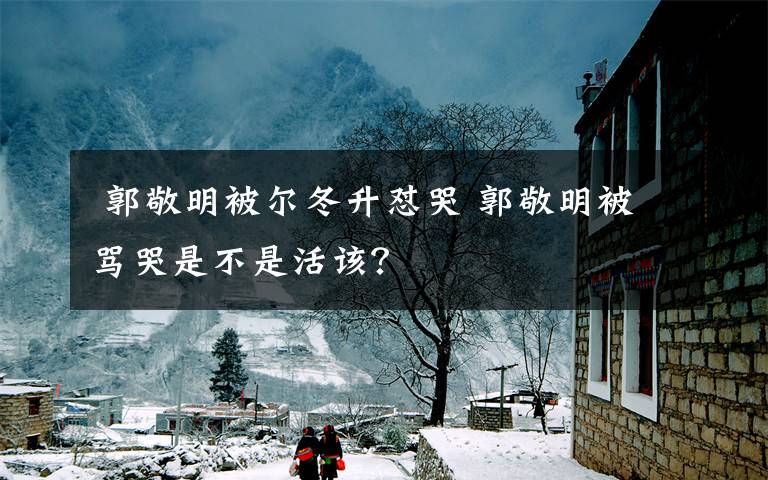  郭敬明被尔冬升怼哭 郭敬明被骂哭是不是活该？