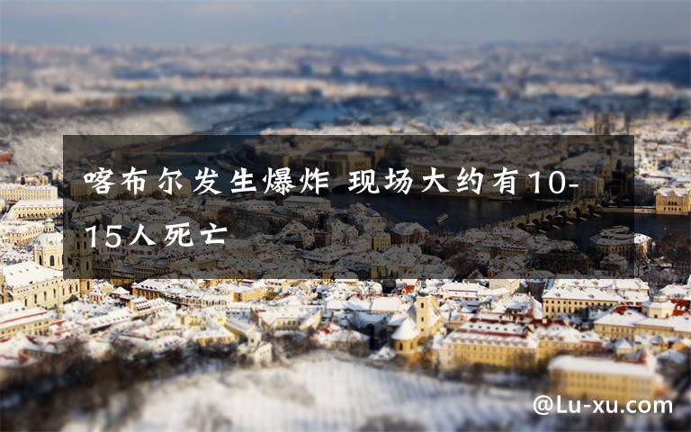喀布尔发生爆炸 现场大约有10-15人死亡