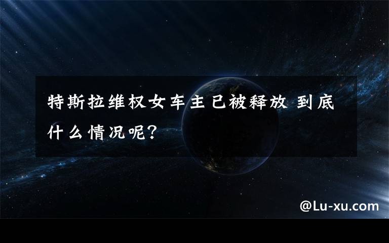 特斯拉维权女车主已被释放 到底什么情况呢？