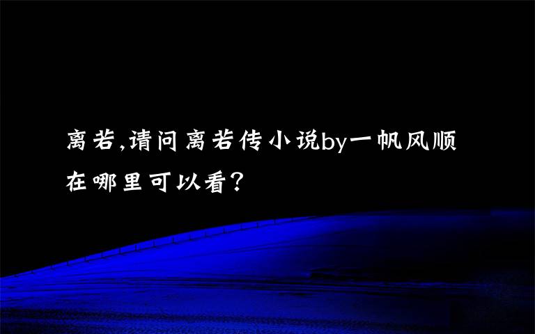 离若,请问离若传小说by一帆风顺在哪里可以看？