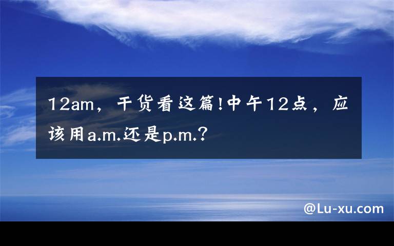 12am，干货看这篇!中午12点，应该用a.m.还是p.m.？