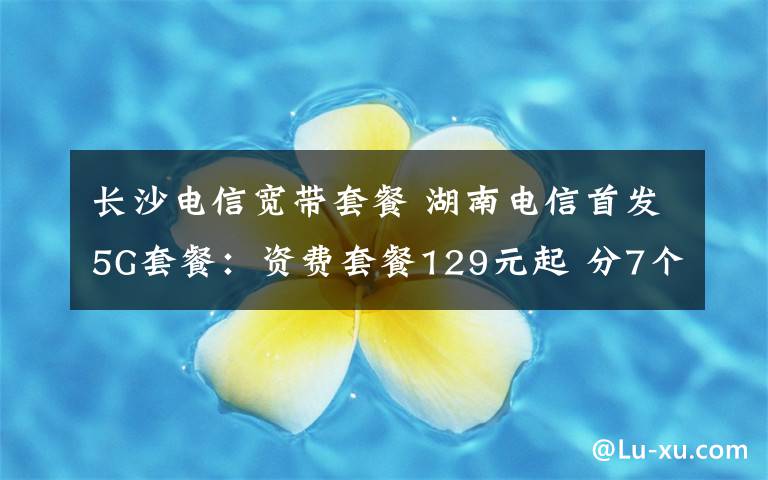 长沙电信宽带套餐 湖南电信首发5G套餐：资费套餐129元起 分7个档次