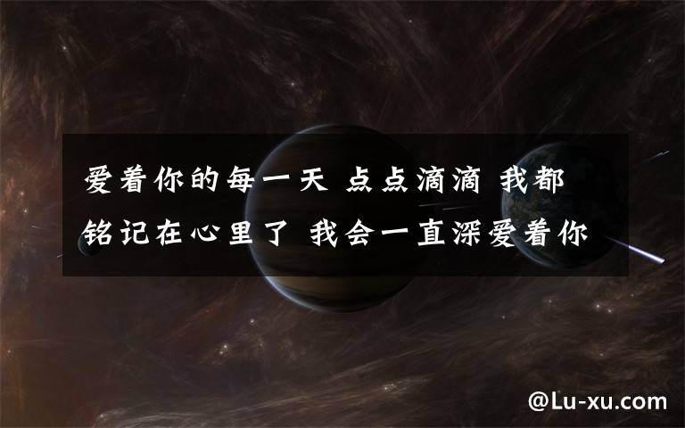 爱着你的每一天 点点滴滴 我都铭记在心里了 我会一直深爱着你的 直到你～为止 愿你每天快乐的过每一天 但是。。。