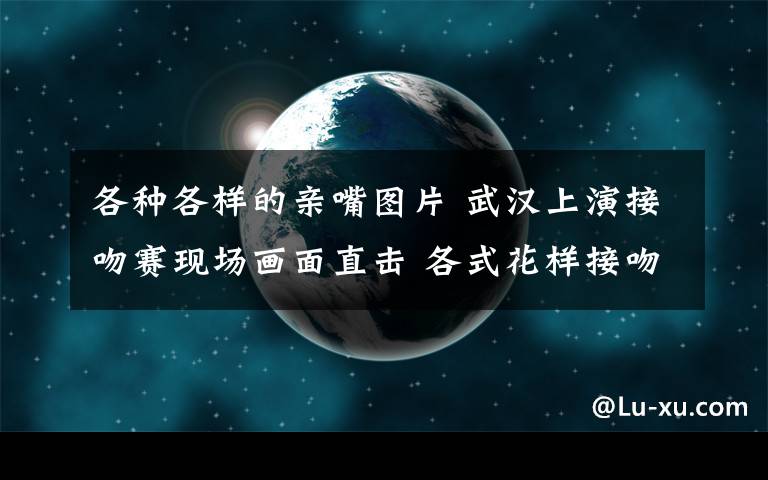 各种各样的亲嘴图片 武汉上演接吻赛现场画面直击 各式花样接吻玩法辣眼