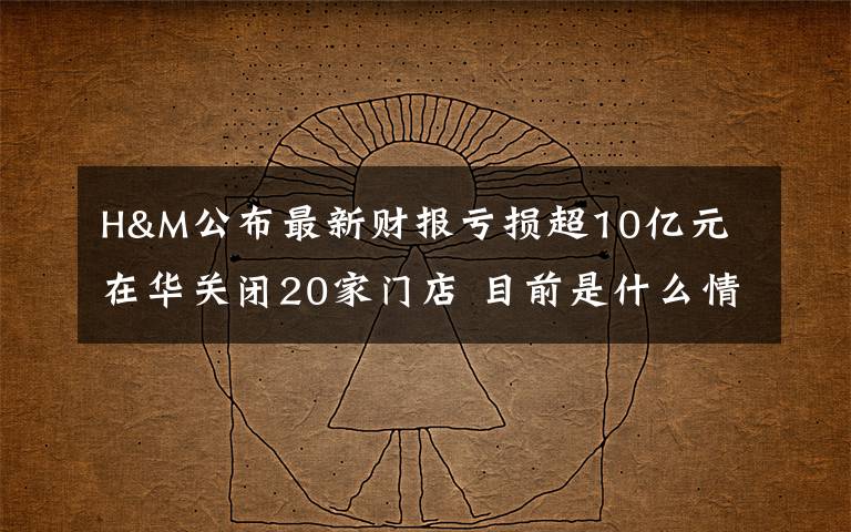 H&M公布最新财报亏损超10亿元 在华关闭20家门店 目前是什么情况？