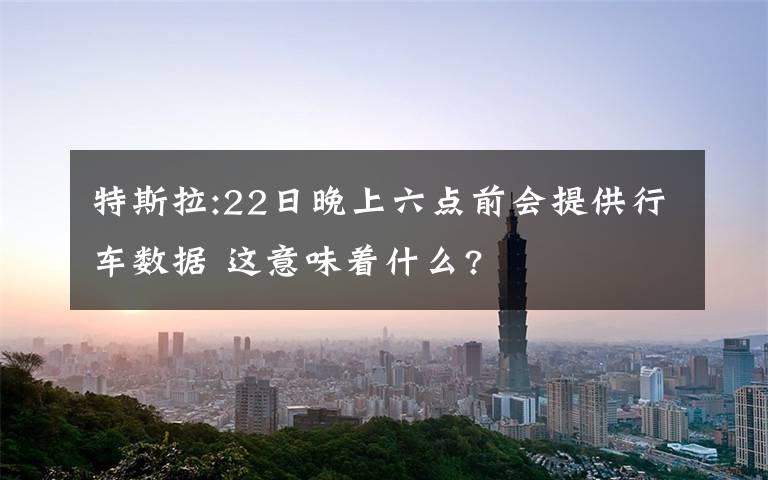 特斯拉:22日晚上六点前会提供行车数据 这意味着什么?