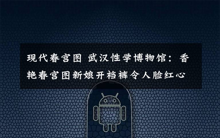 现代春宫图 武汉性学博物馆：香艳春宫图新娘开裆裤令人脸红心跳