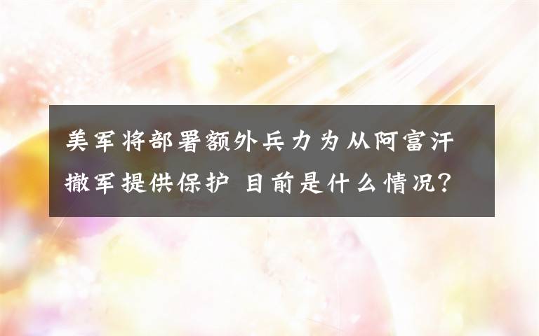 美军将部署额外兵力为从阿富汗撤军提供保护 目前是什么情况？
