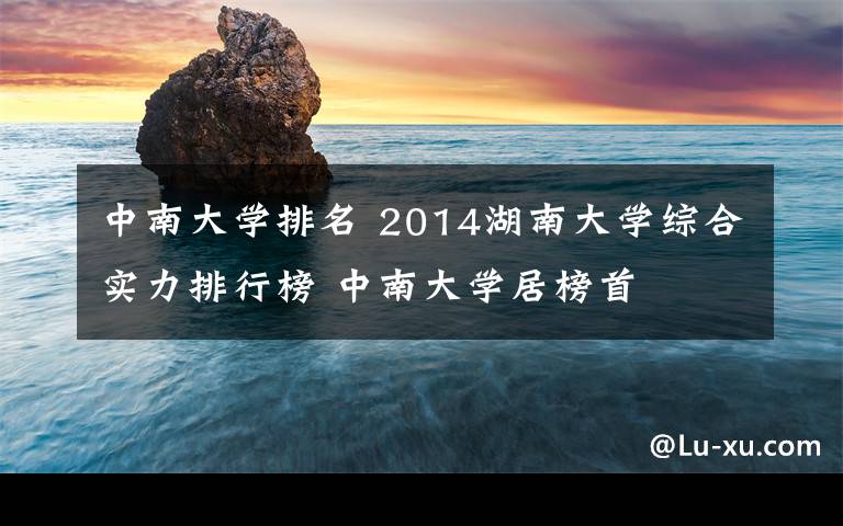 中南大学排名 2014湖南大学综合实力排行榜 中南大学居榜首