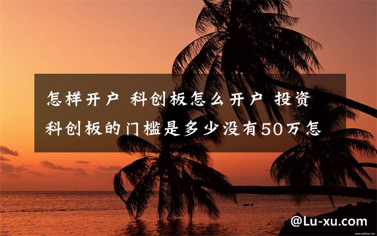 怎样开户 科创板怎么开户 投资科创板的门槛是多少没有50万怎么办