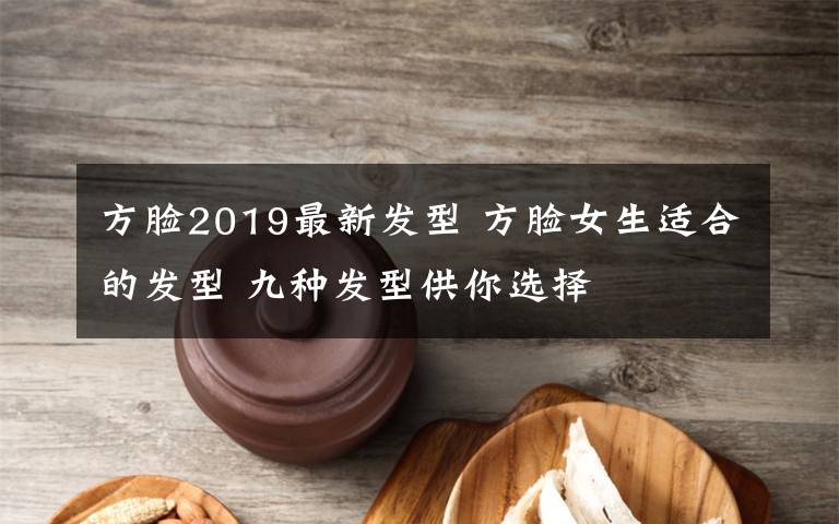 方脸2019最新发型 方脸女生适合的发型 九种发型供你选择